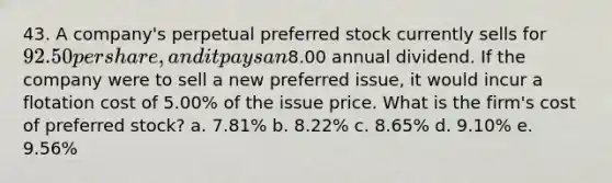 43. A company's perpetual preferred stock currently sells for 92.50 per share, and it pays an8.00 annual dividend. If the company were to sell a new preferred issue, it would incur a flotation cost of 5.00% of the issue price. What is the firm's cost of preferred stock? a. 7.81% b. 8.22% c. 8.65% d. 9.10% e. 9.56%