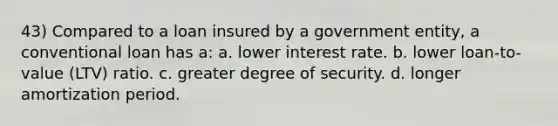 43) Compared to a loan insured by a government entity, a conventional loan has a: a. lower interest rate. b. lower loan-to-value (LTV) ratio. c. greater degree of security. d. longer amortization period.