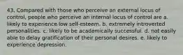 43. Compared with those who perceive an external locus of control, people who perceive an internal locus of control are a. likely to experience low self-esteem. b. extremely introverted personalities. c. likely to be academically successful. d. not easily able to delay gratification of their personal desires. e. likely to experience depression.