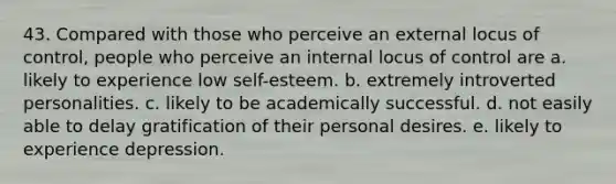 43. Compared with those who perceive an external locus of control, people who perceive an internal locus of control are a. likely to experience low self-esteem. b. extremely introverted personalities. c. likely to be academically successful. d. not easily able to delay gratification of their personal desires. e. likely to experience depression.