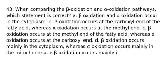 43. When comparing the β-oxidation and α-oxidation pathways, which statement is correct? a. β oxidation and α oxidation occur in the cytoplasm. b. β oxidation occurs at the carboxyl end of the fatty acid, whereas α oxidation occurs at the methyl end. c. β oxidation occurs at the methyl end of the fatty acid, whereas α oxidation occurs at the carboxyl end. d. β oxidation occurs mainly in the cytoplasm, whereas α oxidation occurs mainly in the mitochondria. e.β oxidation occurs mainly i