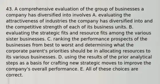 43. A comprehensive evaluation of the group of businesses a company has diversified into involves A. evaluating the attractiveness of industries the company has diversified into and the competitive strength of each of its business units. B. evaluating the strategic fits and resource fits among the various sister businesses. C. ranking the performance prospects of the businesses from best to worst and determining what the corporate parent's priorities should be in allocating resources to its various businesses. D. using the results of the prior analytical steps as a basis for crafting new strategic moves to improve the company's overall performance. E. All of these choices are correct.