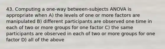 43. Computing a one-way between-subjects ANOVA is appropriate when A) the levels of one or more factors are manipulated B) different participants are observed one time in each of two or more groups for one factor C) the same participants are observed in each of two or more groups for one factor D) all of the above