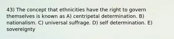 43) The concept that ethnicities have the right to govern themselves is known as A) centripetal determination. B) nationalism. C) universal suffrage. D) self determination. E) sovereignty