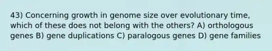 43) Concerning growth in genome size over evolutionary time, which of these does not belong with the others? A) orthologous genes B) gene duplications C) paralogous genes D) gene families