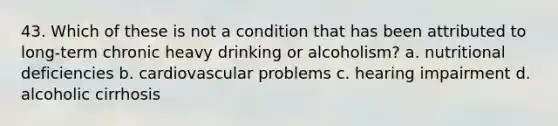 43. Which of these is not a condition that has been attributed to long-term chronic heavy drinking or alcoholism?​ a. ​nutritional deficiencies b. ​cardiovascular problems c. ​hearing impairment d. ​alcoholic cirrhosis