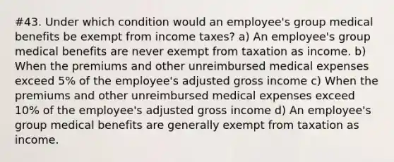 #43. Under which condition would an employee's group medical benefits be exempt from income taxes? a) An employee's group medical benefits are never exempt from taxation as income. b) When the premiums and other unreimbursed medical expenses exceed 5% of the employee's adjusted gross income c) When the premiums and other unreimbursed medical expenses exceed 10% of the employee's adjusted gross income d) An employee's group medical benefits are generally exempt from taxation as income.