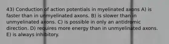 43) Conduction of action potentials in myelinated axons A) is faster than in unmyelinated axons. B) is slower than in unmyelinated axons. C) is possible in only an antidromic direction. D) requires more energy than in unmyelinated axons. E) is always inhibitory.