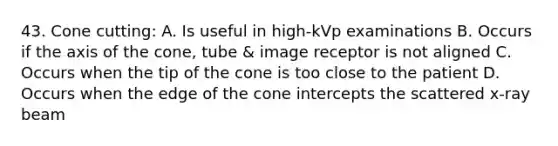 43. Cone cutting: A. Is useful in high-kVp examinations B. Occurs if the axis of the cone, tube & image receptor is not aligned C. Occurs when the tip of the cone is too close to the patient D. Occurs when the edge of the cone intercepts the scattered x-ray beam