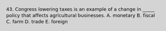 43. Congress lowering taxes is an example of a change in _____ policy that affects agricultural businesses. A. monetary B. fiscal C. farm D. trade E. foreign