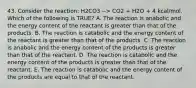 43. Consider the reaction: H2CO3 --> CO2 + H2O + 4 kcal/mol. Which of the following is TRUE? A. The reaction is anabolic and the energy content of the reactant is greater than that of the products. B. The reaction is catabolic and the energy content of the reactant is greater than that of the products. C. The reaction is anabolic and the energy content of the products is greater than that of the reactant. D. The reaction is catabolic and the energy content of the products is greater than that of the reactant. E. The reaction is catabolic and the energy content of the products are equal to that of the reactant.