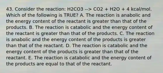 43. Consider the reaction: H2CO3 --> CO2 + H2O + 4 kcal/mol. Which of the following is TRUE? A. The reaction is anabolic and the energy content of the reactant is <a href='https://www.questionai.com/knowledge/ktgHnBD4o3-greater-than' class='anchor-knowledge'>greater than</a> that of the products. B. The reaction is catabolic and the energy content of the reactant is greater than that of the products. C. The reaction is anabolic and the energy content of the products is greater than that of the reactant. D. The reaction is catabolic and the energy content of the products is greater than that of the reactant. E. The reaction is catabolic and the energy content of the products are equal to that of the reactant.