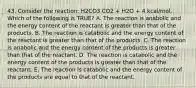 43. Consider the reaction: H2CO3 CO2 + H2O + 4 kcal/mol. Which of the following is TRUE? A. The reaction is anabolic and the energy content of the reactant is greater than that of the products. B. The reaction is catabolic and the energy content of the reactant is greater than that of the products. C. The reaction is anabolic and the energy content of the products is greater than that of the reactant. D. The reaction is catabolic and the energy content of the products is greater than that of the reactant. E. The reaction is catabolic and the energy content of the products are equal to that of the reactant.