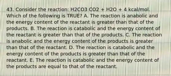 43. Consider the reaction: H2CO3 CO2 + H2O + 4 kcal/mol. Which of the following is TRUE? A. The reaction is anabolic and the energy content of the reactant is <a href='https://www.questionai.com/knowledge/ktgHnBD4o3-greater-than' class='anchor-knowledge'>greater than</a> that of the products. B. The reaction is catabolic and the energy content of the reactant is greater than that of the products. C. The reaction is anabolic and the energy content of the products is greater than that of the reactant. D. The reaction is catabolic and the energy content of the products is greater than that of the reactant. E. The reaction is catabolic and the energy content of the products are equal to that of the reactant.