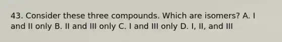 43. Consider these three compounds. Which are isomers? A. I and II only B. II and III only C. I and III only D. I, II, and III