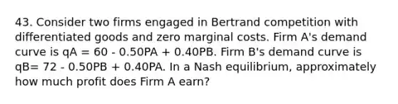 43. Consider two firms engaged in Bertrand competition with differentiated goods and zero marginal costs. Firm A's demand curve is qA = 60 - 0.50PA + 0.40PB. Firm B's demand curve is qB= 72 - 0.50PB + 0.40PA. In a Nash equilibrium, approximately how much profit does Firm A earn?