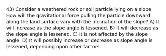 43) Consider a weathered rock or soil particle lying on a slope. How will the gravitational force pulling the particle downward along the land surface vary with the inclination of the slope? A) It will increase as the slope angle is lessened. B) It will decrease as the slope angle is lessened. C) It is not affected by the slope angle. D) It will possibly increase or decrease as slope angle is lessened, depending upon other factors