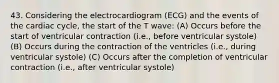 43. Considering the electrocardiogram (ECG) and the events of the cardiac cycle, the start of the T wave: (A) Occurs before the start of ventricular contraction (i.e., before ventricular systole) (B) Occurs during the contraction of the ventricles (i.e., during ventricular systole) (C) Occurs after the completion of ventricular contraction (i.e., after ventricular systole)