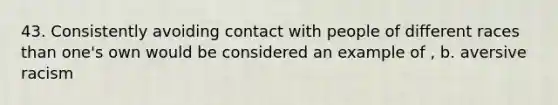 43. Consistently avoiding contact with people of different races than one's own would be considered an example of , b. aversive racism