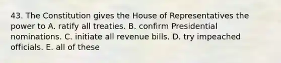 43. The Constitution gives the House of Representatives the power to A. ratify all treaties. B. confirm Presidential nominations. C. initiate all revenue bills. D. try impeached officials. E. all of these