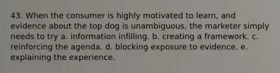 43. When the consumer is highly motivated to learn, and evidence about the top dog is unambiguous, the marketer simply needs to try a. information infilling. b. creating a framework. c. reinforcing the agenda. d. blocking exposure to evidence. e. explaining the experience.