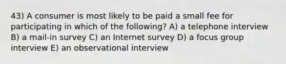 43) A consumer is most likely to be paid a small fee for participating in which of the following? A) a telephone interview B) a mail-in survey C) an Internet survey D) a focus group interview E) an observational interview