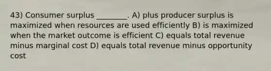 43) Consumer surplus ________. A) plus producer surplus is maximized when resources are used efficiently B) is maximized when the market outcome is efficient C) equals total revenue minus marginal cost D) equals total revenue minus opportunity cost