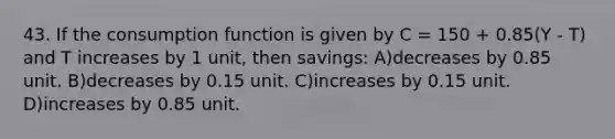 43. If the consumption function is given by C = 150 + 0.85(Y - T) and T increases by 1 unit, then savings: A)decreases by 0.85 unit. B)decreases by 0.15 unit. C)increases by 0.15 unit. D)increases by 0.85 unit.