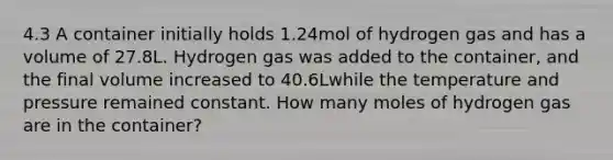 4.3 A container initially holds 1.24mol of hydrogen gas and has a volume of 27.8L. Hydrogen gas was added to the container, and the final volume increased to 40.6Lwhile the temperature and pressure remained constant. How many moles of hydrogen gas are in the container?