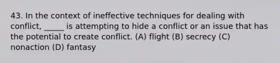 43. In the context of ineffective techniques for dealing with conflict, _____ is attempting to hide a conflict or an issue that has the potential to create conflict. (A) flight (B) secrecy (C) nonaction (D) fantasy