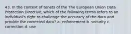 43. In the context of tenets of the The European Union Data Protection Directive, which of the following terms refers to an individual's right to challenge the accuracy of the data and provide the corrected data? a. enforcement b. security c. correction d. use