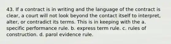 43. If a contract is in writing and the language of the contract is clear, a court will not look beyond the contact itself to interpret, alter, or contradict its terms. This is in keeping with the a. specific performance rule. b. express term rule. c. rules of construction. d. parol evidence rule.