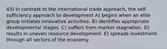 43) In contrast to the international trade approach, the self-sufficiency approach to development A) begins when an elite group initiates innovative activities. B) identifies appropriate developmental stages. C) suffers from market stagnation. D) results in uneven resource development. E) spreads investment through all sectors of the economy.