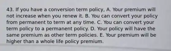 43. If you have a conversion term policy, A. Your premium will not increase when you renew it. B. You can convert your policy from permanent to term at any time. C. You can convert your term policy to a permanent policy. D. Your policy will have the same premium as other term policies. E. Your premium will be higher than a whole life policy premium.