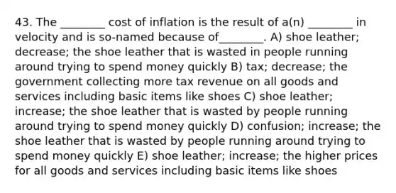 43. The ________ cost of inflation is the result of a(n) ________ in velocity and is so-named because of________. A) shoe leather; decrease; the shoe leather that is wasted in people running around trying to spend money quickly B) tax; decrease; the government collecting more tax revenue on all goods and services including basic items like shoes C) shoe leather; increase; the shoe leather that is wasted by people running around trying to spend money quickly D) confusion; increase; the shoe leather that is wasted by people running around trying to spend money quickly E) shoe leather; increase; the higher prices for all goods and services including basic items like shoes