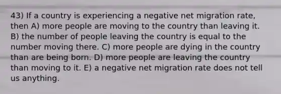 43) If a country is experiencing a negative net migration rate, then A) more people are moving to the country than leaving it. B) the number of people leaving the country is equal to the number moving there. C) more people are dying in the country than are being born. D) more people are leaving the country than moving to it. E) a negative net migration rate does not tell us anything.