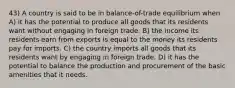 43) A country is said to be in balance-of-trade equilibrium when A) it has the potential to produce all goods that its residents want without engaging in foreign trade. B) the income its residents earn from exports is equal to the money its residents pay for imports. C) the country imports all goods that its residents want by engaging in foreign trade. D) it has the potential to balance the production and procurement of the basic amenities that it needs.