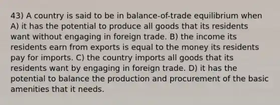 43) A country is said to be in balance-of-trade equilibrium when A) it has the potential to produce all goods that its residents want without engaging in foreign trade. B) the income its residents earn from exports is equal to the money its residents pay for imports. C) the country imports all goods that its residents want by engaging in foreign trade. D) it has the potential to balance the production and procurement of the basic amenities that it needs.