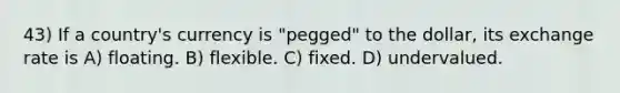 43) If a country's currency is "pegged" to the dollar, its exchange rate is A) floating. B) flexible. C) fixed. D) undervalued.