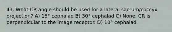 43. What CR angle should be used for a lateral sacrum/coccyx projection? A) 15° cephalad B) 30° cephalad C) None. CR is perpendicular to the image receptor. D) 10° cephalad