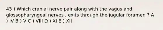 43 ) Which cranial nerve pair along with the vagus and glossopharyngeal nerves , exits through the jugular foramen ? A ) IV B ) V C ) VIII D ) XI E ) XII