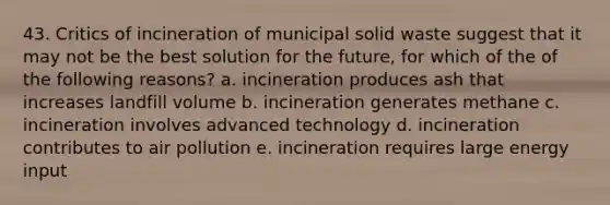 43. Critics of incineration of municipal solid waste suggest that it may not be the best solution for the future, for which of the of the following reasons? a. incineration produces ash that increases landfill volume b. incineration generates methane c. incineration involves advanced technology d. incineration contributes to air pollution e. incineration requires large energy input