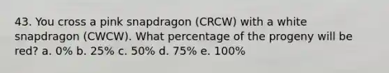 43. You cross a pink snapdragon (CRCW) with a white snapdragon (CWCW). What percentage of the progeny will be red? a. 0% b. 25% c. 50% d. 75% e. 100%