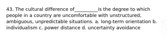 43. The cultural difference of__________is the degree to which people in a country are uncomfortable with unstructured, ambiguous, unpredictable situations. a. long-term orientation b. individualism c. power distance d. uncertainty avoidance