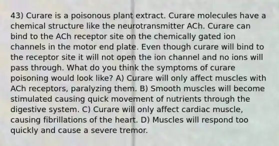 43) Curare is a poisonous plant extract. Curare molecules have a chemical structure like the neurotransmitter ACh. Curare can bind to the ACh receptor site on the chemically gated ion channels in the motor end plate. Even though curare will bind to the receptor site it will not open the ion channel and no ions will pass through. What do you think the symptoms of curare poisoning would look like? A) Curare will only affect muscles with ACh receptors, paralyzing them. B) Smooth muscles will become stimulated causing quick movement of nutrients through the digestive system. C) Curare will only affect cardiac muscle, causing fibrillations of the heart. D) Muscles will respond too quickly and cause a severe tremor.