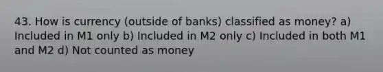 43. How is currency (outside of banks) classified as money? a) Included in M1 only b) Included in M2 only c) Included in both M1 and M2 d) Not counted as money