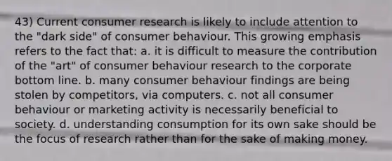 43) Current consumer research is likely to include attention to the "dark side" of consumer behaviour. This growing emphasis refers to the fact that: a. it is difficult to measure the contribution of the "art" of consumer behaviour research to the corporate bottom line. b. many consumer behaviour findings are being stolen by competitors, via computers. c. not all consumer behaviour or marketing activity is necessarily beneficial to society. d. understanding consumption for its own sake should be the focus of research rather than for the sake of making money.