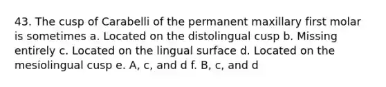 43. The cusp of Carabelli of the permanent maxillary first molar is sometimes a. Located on the distolingual cusp b. Missing entirely c. Located on the lingual surface d. Located on the mesiolingual cusp e. A, c, and d f. B, c, and d