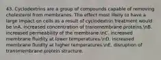 43. Cyclodextrins are a group of compounds capable of removing cholesterol from membranes. The effect most likely to have a large impact on cells as a result of cyclodextrin treatment would be nA. increased concentration of transmembrane proteins.nB. increased permeability of the membrane.nC. increased membrane fluidity at lower temperatures.nD. increased membrane fluidity at higher temperatures.nE. disruption of transmembrane protein structure.