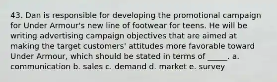 43. Dan is responsible for developing the promotional campaign for Under Armour's new line of footwear for teens. He will be writing advertising campaign objectives that are aimed at making the target customers' attitudes more favorable toward Under Armour, which should be stated in terms of _____. a. communication b. sales c. demand d. market e. survey